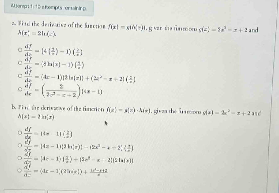 attempt 1: 10 attempts remaining. a. find the derivative of the function f(x)=g(h(x)), given the functions g(x)=2x² - x + 2 and h(x)=2ln(x). o df/dx=(4(2/x)-1)(2/x) o df/dx=(8ln(x)-1)(2/x) o df/dx=(4x - 1)(2ln(x))+(2x² - x + 2)(2/x) o df/dx=(2/(2x² - x + 2))(4x - 1) b. find the derivative of the function f(x)=g(x)·h(x), given the functions g(x)=2x² - x + 2 and h(x)=2ln(x). o df/dx=(4x - 1)(2/x) o df/dx=(4x - 1)(2ln(x))+(2x² - x + 2)(2/x) o df/dx=(4x - 1)(2/x)+(2x² - x + 2)(2ln(x)) o df/dx=(4x - 1)(2ln(x))+(2x² - x + 2)/x