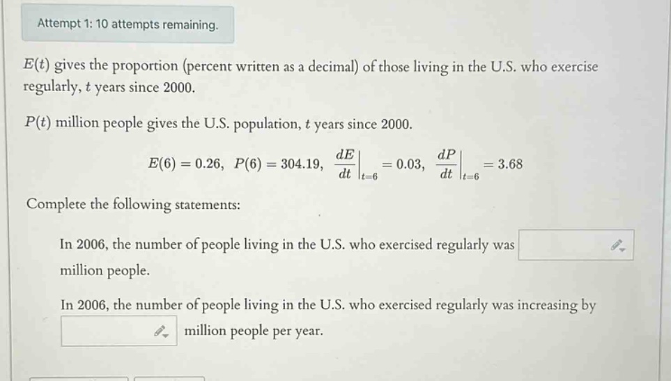 attempt 1: 10 attempts remaining. e(t) gives the proportion (percent written as a decimal) of those living in the u.s. who exercise regularly, t years since 2000. p(t) million people gives the u.s. population, t years since 2000. e(6)=0.26, p(6)=304.19, de/dt|t = 6=0.03, dp/dt|t = 6=3.68 complete the following statements: in 2006, the number of people living in the u.s. who exercised regularly was million people. in 2006, the number of people living in the u.s. who exercised regularly was increasing by million people per year.