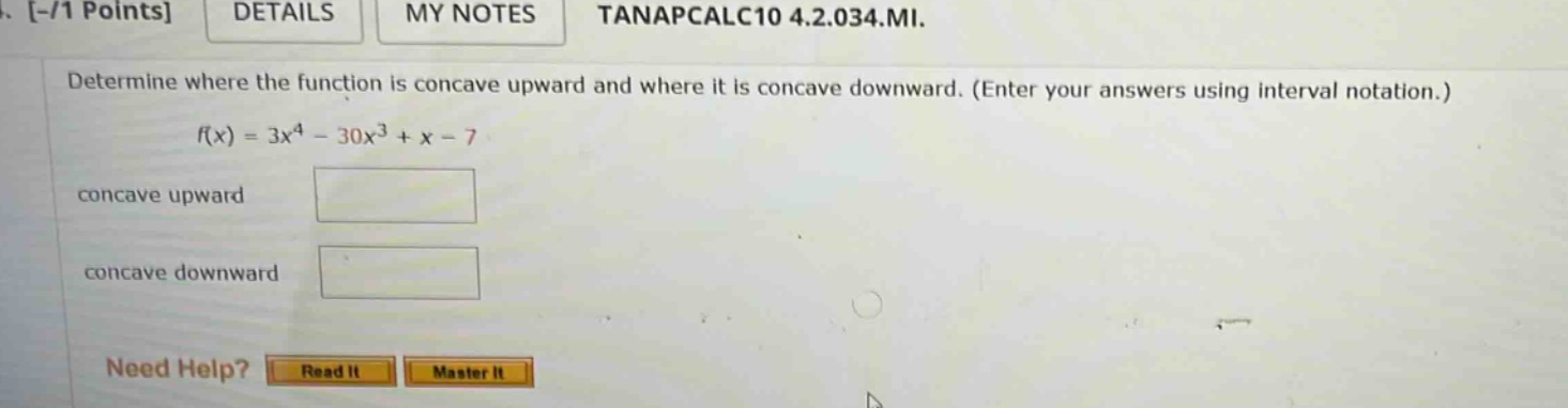 determine where the function is concave upward and where it is concave downward. (enter your answers using interval notation.) f(x) = 3x^4 - 30x^3 + x - 7 concave upward concave downward need help? read it master it