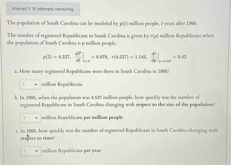 attempt 1: 10 attempts remaining. the population of south carolina can be modeled by p(t) million people, t years after 1990. the number of registered republicans in south carolina is given by r(p) million republicans when the population of south carolina is p million people. p(5)=4.527, dp/dt|t = 5=0.078, r(4.527)=1.142, dr/dp|p = 4.527=0.43 a. how many registered republicans were there in south carolina in 1995? ? million republicans b. in 1995, when the population was 4.527 million people, how quickly was the number of registered republicans in south carolina changing with respect to the size of the population? ? million republicans per million people c. in 1995, how quickly was the number of registered republicans in south carolina changing with respect to time? ? million republicans per year