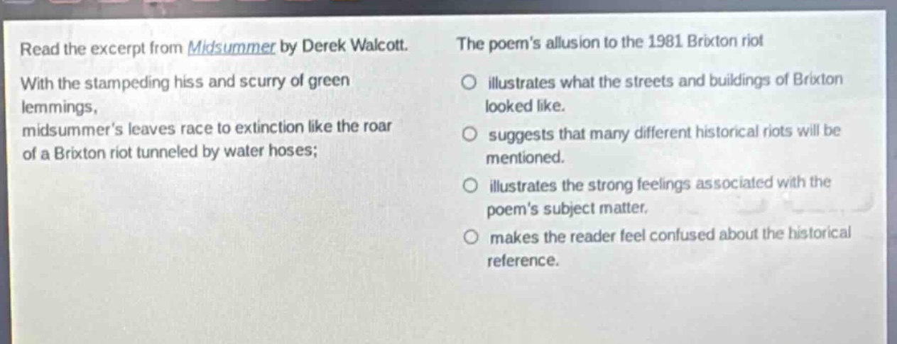 read the excerpt from midsummer by derek walcott. with the stampeding hiss and scurry of green lemmings, midsummers leaves race to extinction like the roar of a brixton riot tunneled by water hoses; the poems allusion to the 1981 brixton riot illustrates what the streets and buildings of brixton looked like. suggests that many different historical riots will be mentioned. illustrates the strong feelings associated with the poems subject matter. makes the reader feel confused about the historical reference.