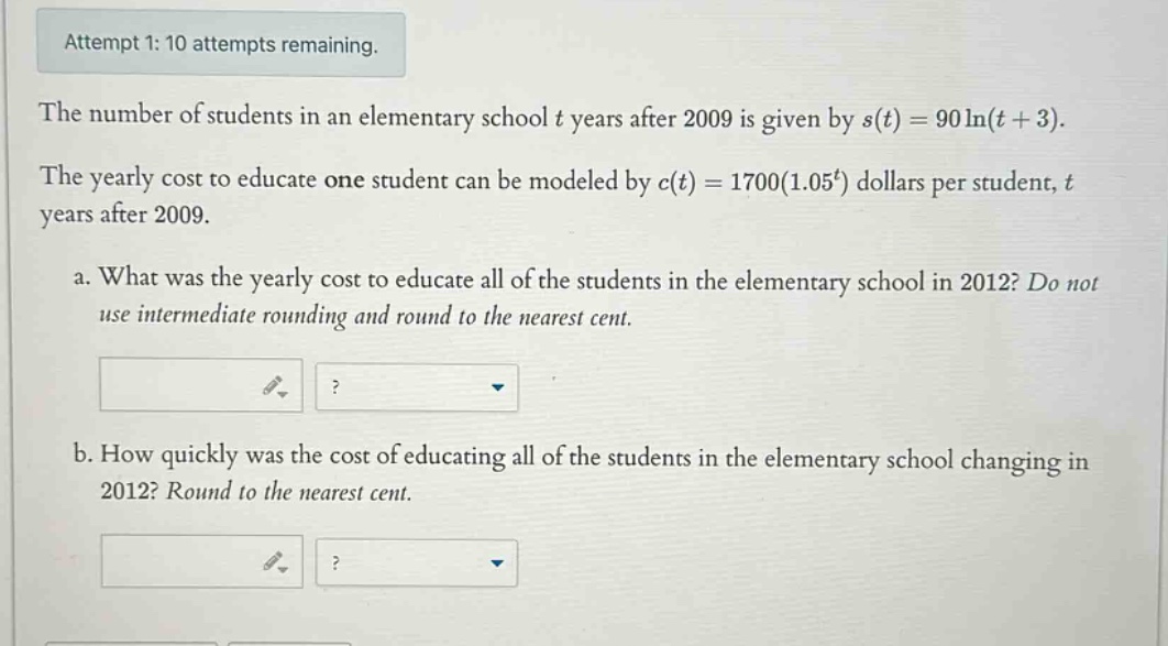 attempt 1: 10 attempts remaining. the number of students in an elementary school t years after 2009 is given by s(t)=90ln(t + 3). the yearly cost to educate one student can be modeled by c(t)=1700(1.05^t) dollars per student, t years after 2009. a. what was the yearly cost to educate all of the students in the elementary school in 2012? do not use intermediate rounding and round to the nearest cent. b. how quickly was the cost of educating all of the students in the elementary school changing in 2012? round to the nearest cent.