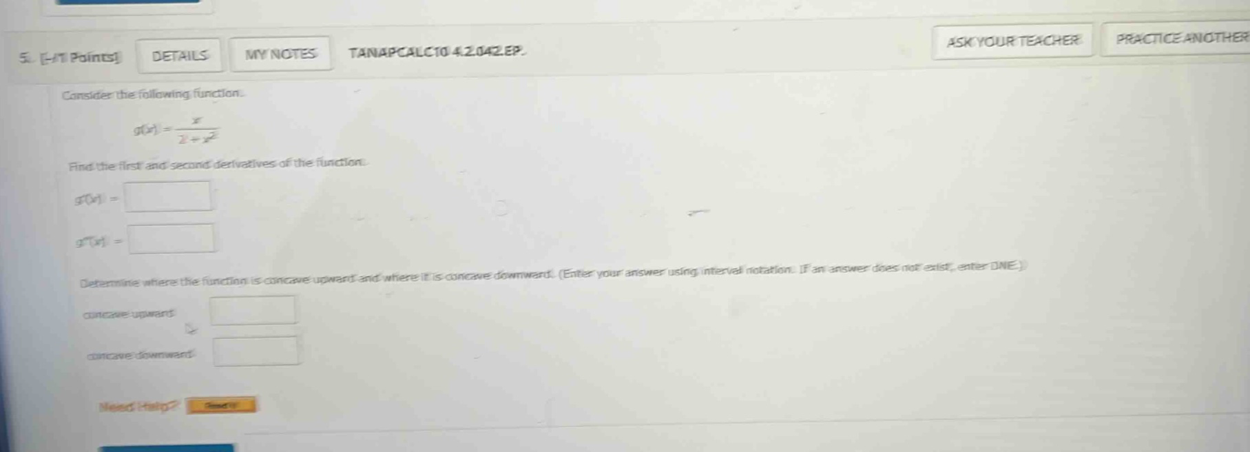 5. -/1 points details my notes tanapcalc10 4.2.042.ep. consider the following function. g(x) = x / (2 + x^2) find the first and second derivatives of the function. g(x) = g(x) = determine where the function is concave upward and where it is concave downward. (enter your answer using interval notation. if an answer does not exist, enter dne.) concave upward concave downward