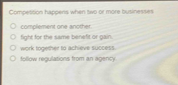 competition happens when two or more businesses complement one another. fight for the same benefit or gain. work together to achieve success. follow regulations from an agency.