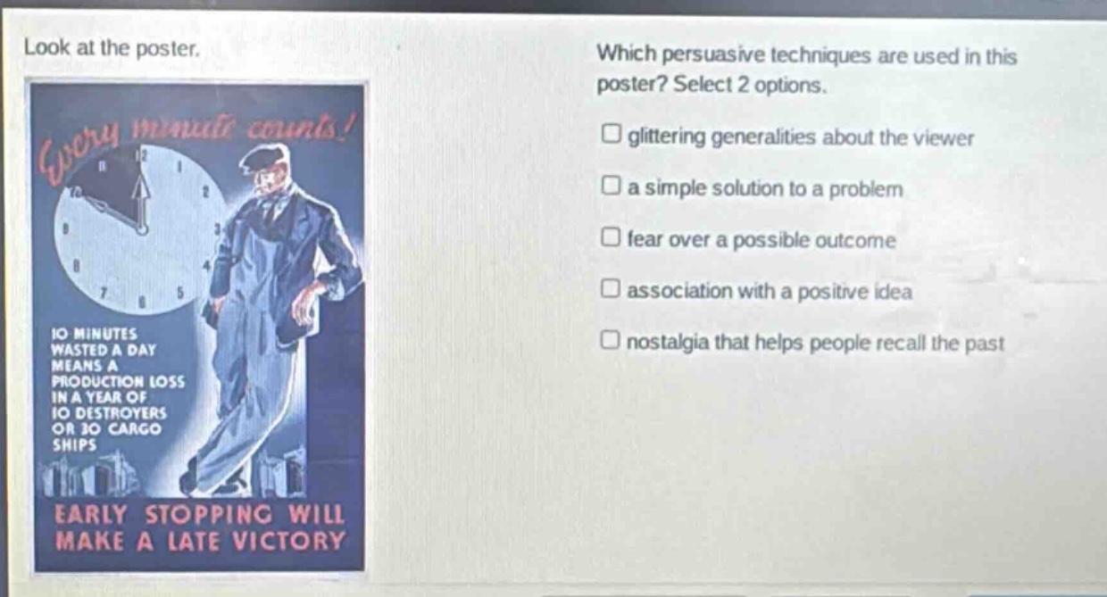 look at the poster. which persuasive techniques are used in this poster? select 2 options. glittering generalities about the viewer a simple solution to a problem fear over a possible outcome association with a positive idea nostalgia that helps people recall the past