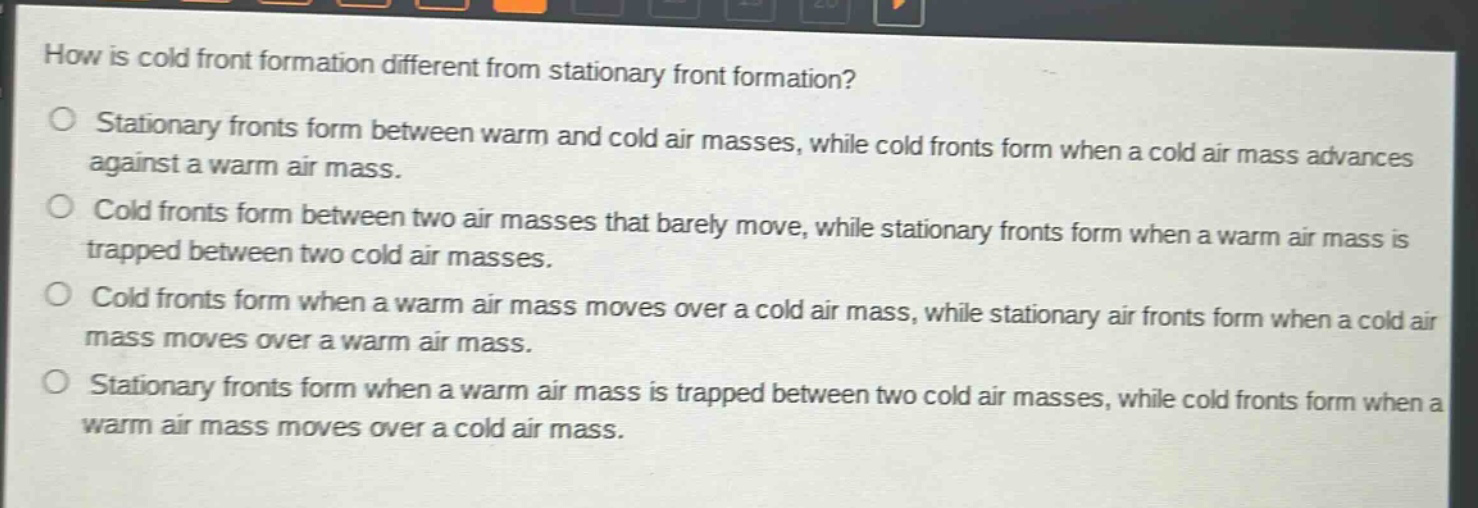 how is cold front formation different from stationary front formation? stationary fronts form between warm and cold air masses, while cold fronts form when a cold air mass advances against a warm air mass. cold fronts form between two air masses that barely move, while stationary fronts form when a warm air mass is trapped between two cold air masses. cold fronts form when a warm air mass moves over a cold air mass, while stationary air fronts form when a cold air mass moves over a warm air mass. stationary fronts form when a warm air mass is trapped between two cold air masses, while cold fronts form when a warm air mass moves over a cold air mass.