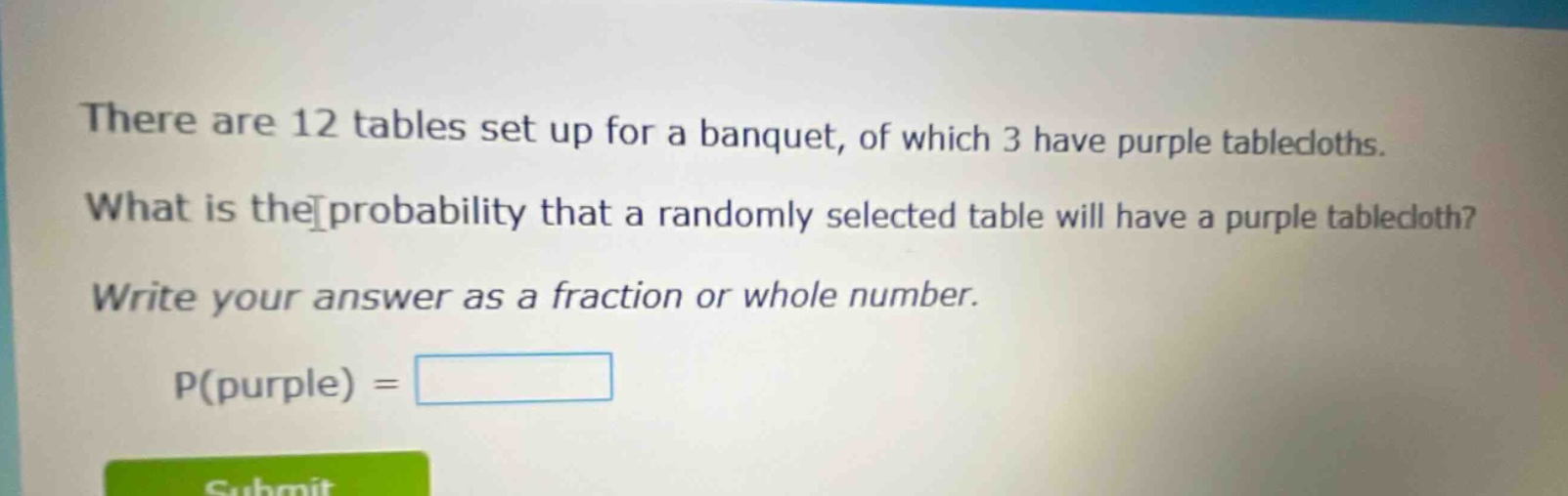 there are 12 tables set up for a banquet, of which 3 have purple tablecloths. what is the probability that a randomly selected table will have a purple tablecloth? write your answer as a fraction or whole number. p(purple) =