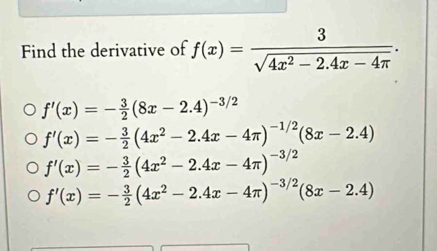 find the derivative of f(x) = 3 / √(4x² - 2.4x - 4π).\n○ f(x) = -3/2 (8x - 2.4)^(-3/2)\n○ f(x) = -3/2 (4x² - 2.4x - 4π)^(-1/2)(8x - 2.4)\n○ f(x) = -3/2 (4x² - 2.4x - 4π)^(-3/2)\n○ f(x) = -3/2 (4x² - 2.4x - 4π)^(-3/2)(8x - 2.4)