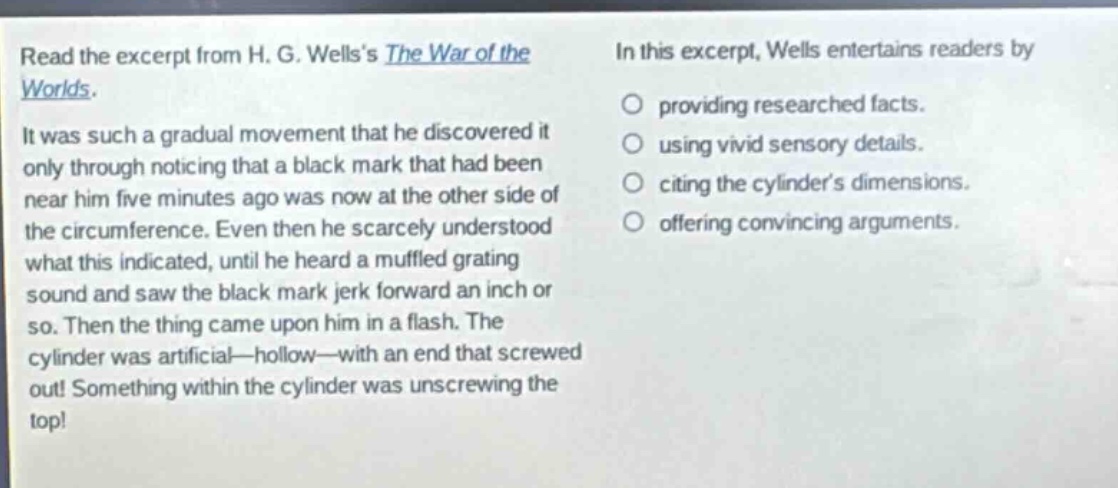 read the excerpt from h. g. wellss the war of the worlds. it was such a gradual movement that he discovered it only through noticing that a black mark that had been near him five minutes ago was now at the other side of the circumference. even then he scarcely understood what this indicated, until he heard a muffled grating sound and saw the black mark jerk forward an inch or so. then the thing came upon him in a flash. the cylinder was artificial—hollow—with an end that screwed out! something within the cylinder was unscrewing the top! in this excerpt, wells entertains readers by providing researched facts. using vivid sensory details. citing the cylinders dimensions. offering convincing arguments.