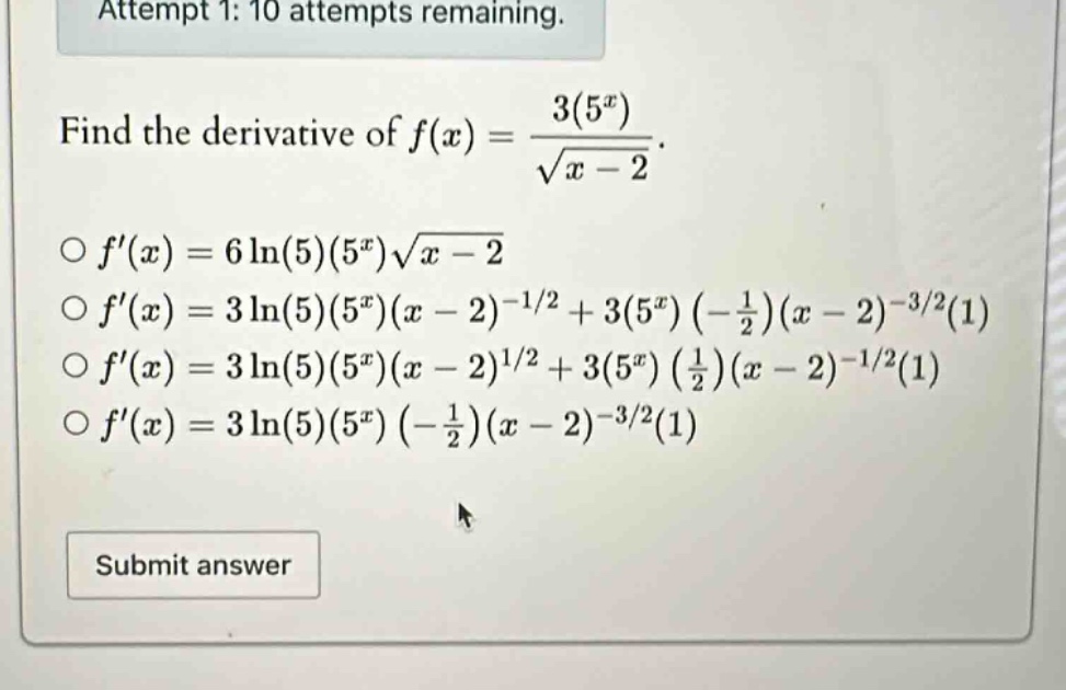 attempt 1: 10 attempts remaining. find the derivative of f(x) = 3(5^x)/sqrt(x - 2). f(x) = 6ln(5)(5^x)sqrt(x - 2) f(x) = 3ln(5)(5^x)(x - 2)^(-1/2) + 3(5^x)(-1/2)(x - 2)^(-3/2)(1) f(x) = 3ln(5)(5^x)(x - 2)^(1/2) + 3(5^x)(1/2)(x - 2)^(-1/2)(1) f(x) = 3ln(5)(5^x)(-1/2)(x - 2)^(-3/2)(1) submit answer