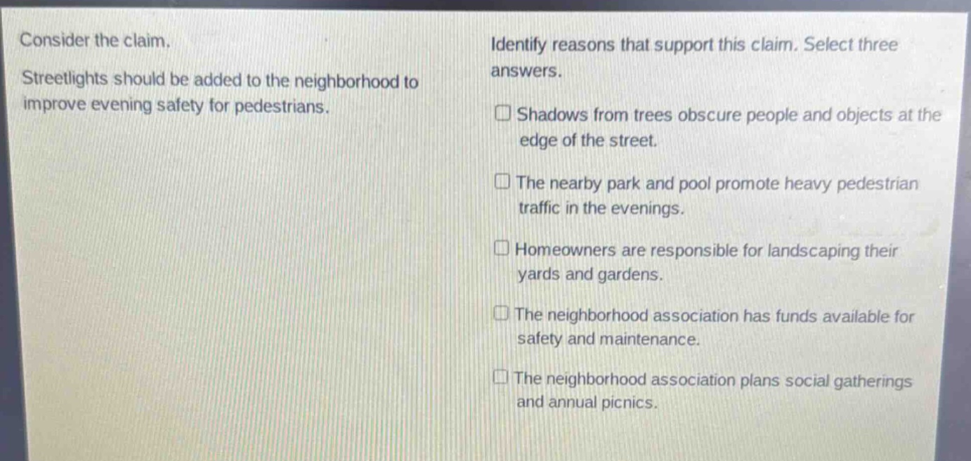 consider the claim. streetlights should be added to the neighborhood to improve evening safety for pedestrians. identify reasons that support this claim. select three answers. shadows from trees obscure people and objects at the edge of the street. the nearby park and pool promote heavy pedestrian traffic in the evenings. homeowners are responsible for landscaping their yards and gardens. the neighborhood association has funds available for safety and maintenance. the neighborhood association plans social gatherings and annual picnics.