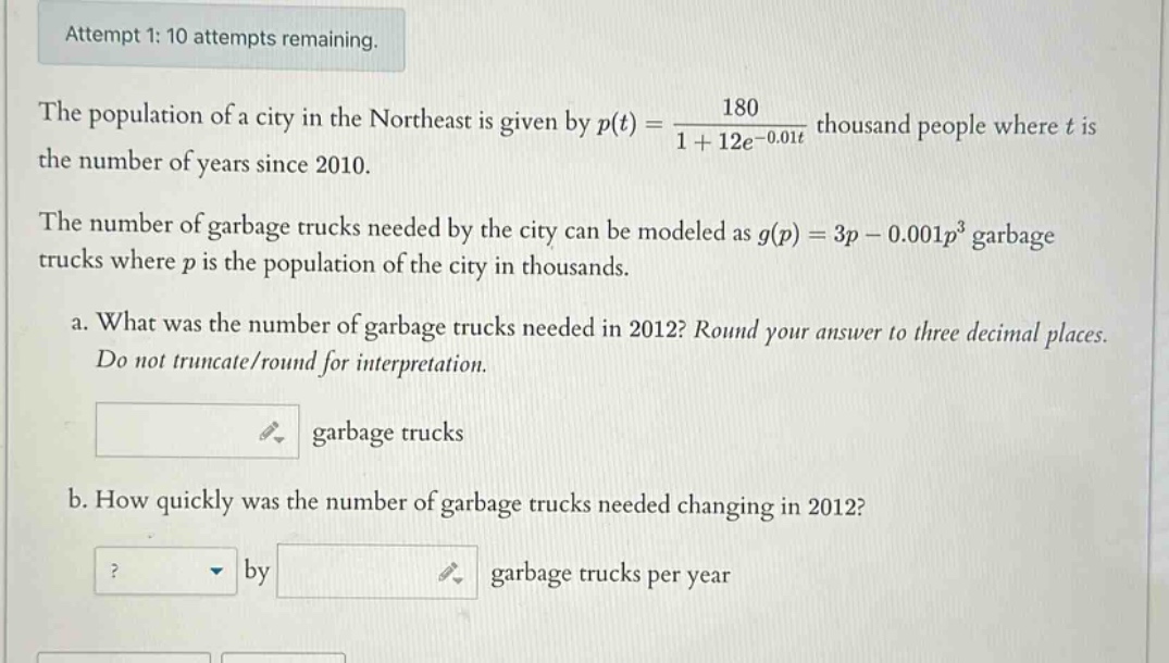 attempt 1: 10 attempts remaining. the population of a city in the northeast is given by p(t)=180/(1 + 12e^(-0.01t)) thousand people where t is the number of years since 2010. the number of garbage trucks needed by the city can be modeled as g(p)=3p - 0.001p^3 garbage trucks where p is the population of the city in thousands. a. what was the number of garbage trucks needed in 2012? round your answer to three decimal places. do not truncate/round for interpretation. garbage trucks b. how quickly was the number of garbage trucks needed changing in 2012? by garbage trucks per year