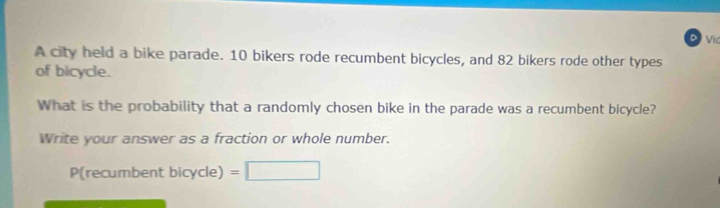 a city held a bike parade. 10 bikers rode recumbent bicycles, and 82 bikers rode other types of bicycle. what is the probability that a randomly chosen bike in the parade was a recumbent bicycle? write your answer as a fraction or whole number. p(recumbent bicycle) =