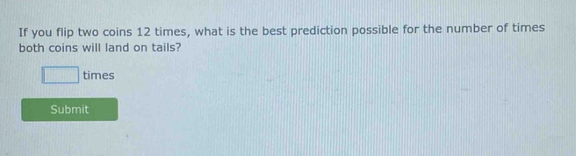 if you flip two coins 12 times, what is the best prediction possible for the number of times both coins will land on tails? times