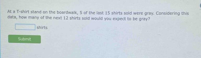 at a t - shirt stand on the boardwalk, 5 of the last 15 shirts sold were gray. considering this data, how many of the next 12 shirts sold would you expect to be gray? shirts