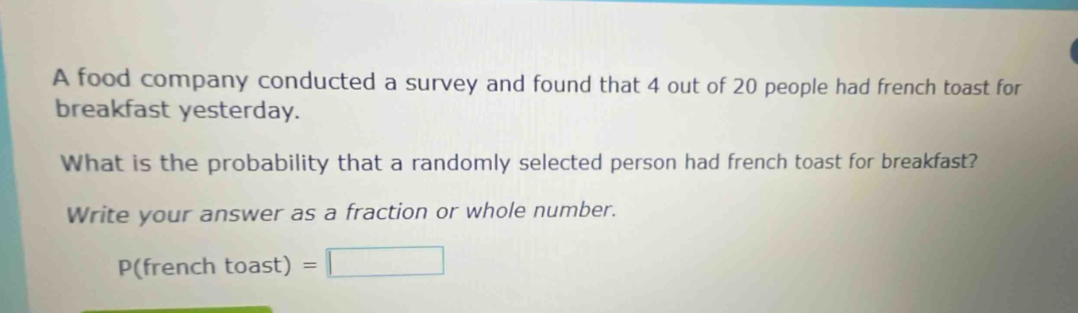 a food company conducted a survey and found that 4 out of 20 people had french toast for breakfast yesterday. what is the probability that a randomly selected person had french toast for breakfast? write your answer as a fraction or whole number. p(french toast) =