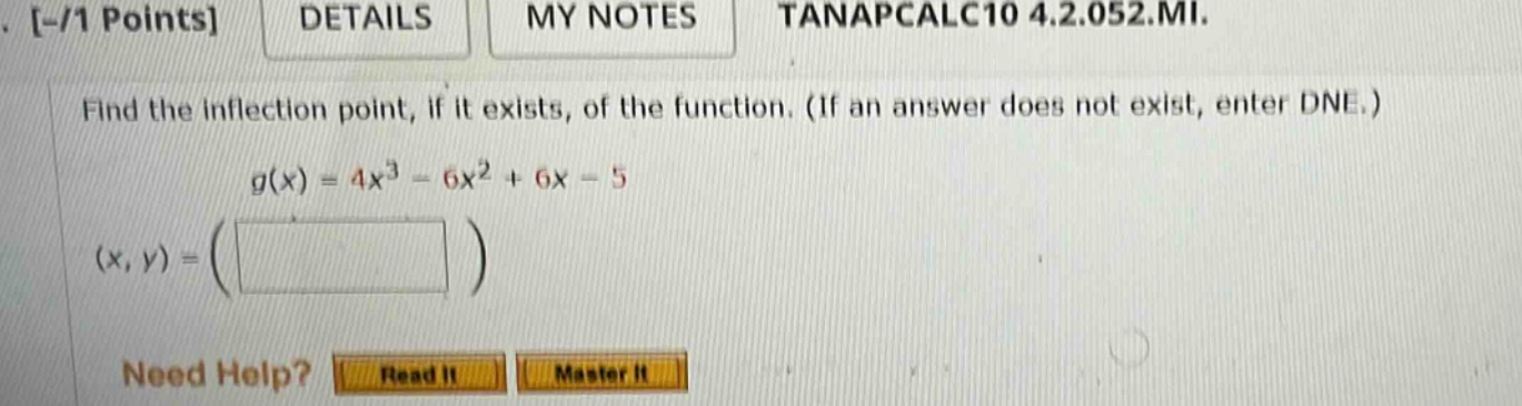 -/1 points details my notes tanapcalc10 4.2.052.mi. find the inflection point, if it exists, of the function. (if an answer does not exist, enter dne.) g(x) = 4x^3 - 6x^2 + 6x - 5 (x, y) = ( ) need help? read it master it
