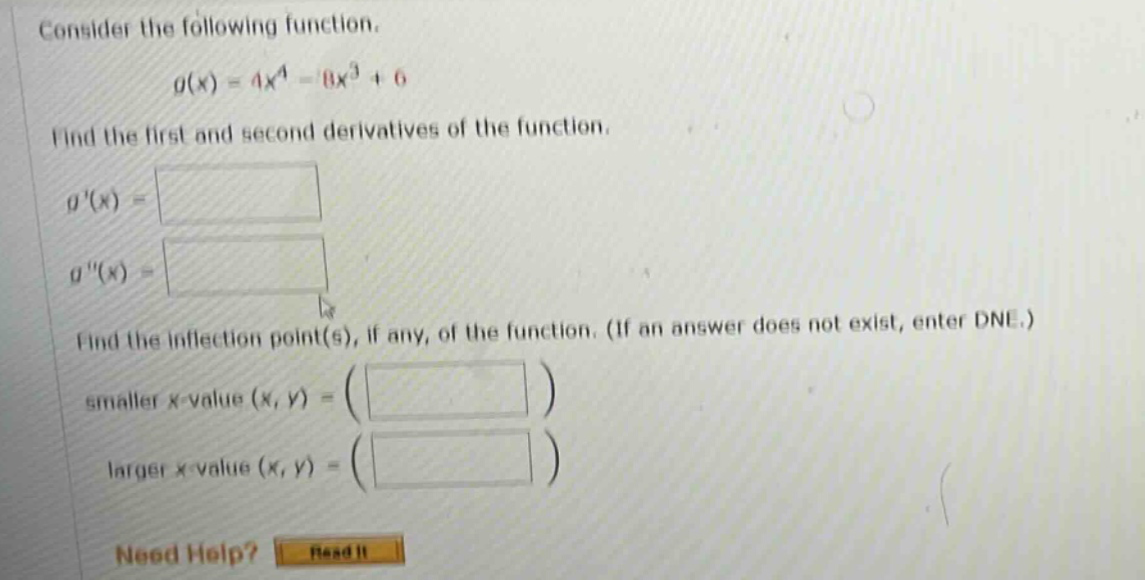 consider the following function. g(x)=4x^4 - 8x^3 + 6 find the first and second derivatives of the function. g(x)= g(x)= find the inflection point(s), if any, of the function. (if an answer does not exist, enter dne.) smaller x - value (x,y)= larger x - value (x,y)= need help? read it