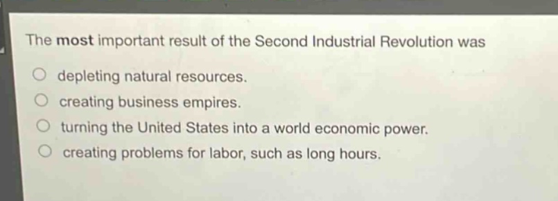 the most important result of the second industrial revolution was\ndepleting natural resources.\ncreating business empires.\nturning the united states into a world economic power.\ncreating problems for labor, such as long hours.