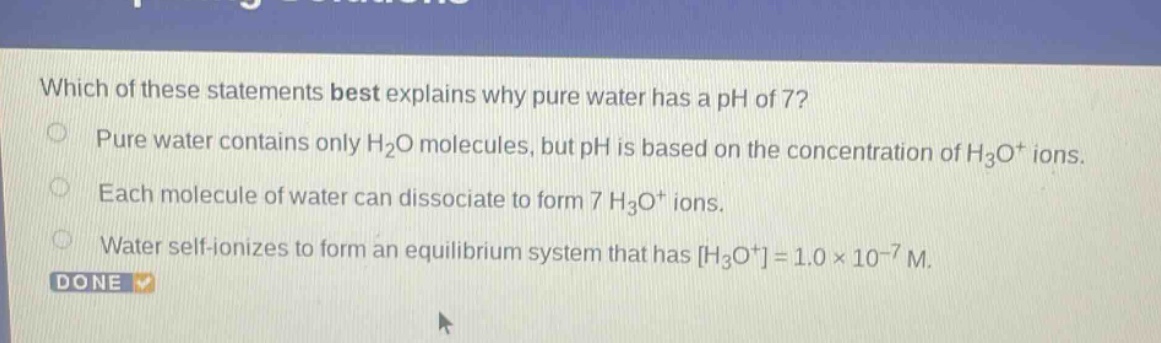 which of these statements best explains why pure water has a ph of 7? pure water contains only h2o molecules, but ph is based on the concentration of h3o+ ions. each molecule of water can dissociate to form 7 h3o+ ions. water self - ionizes to form an equilibrium system that has h3o+=1.0×10−7 m. done