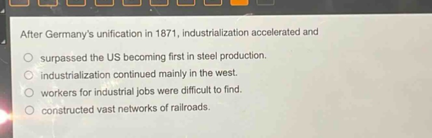 after germanys unification in 1871, industrialization accelerated and\no surpassed the us becoming first in steel production.\no industrialization continued mainly in the west.\no workers for industrial jobs were difficult to find.\no constructed vast networks of railroads.
