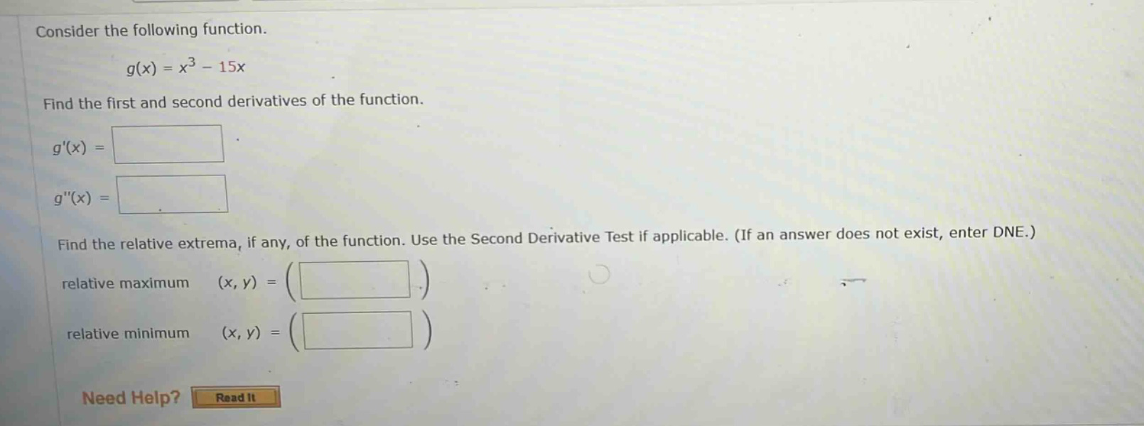 consider the following function. g(x) = x^3 - 15x find the first and second derivatives of the function. g(x) = g(x) = find the relative extrema, if any, of the function. use the second derivative test if applicable. (if an answer does not exist, enter dne.) relative maximum (x, y) = relative minimum (x, y) = need help? read it
