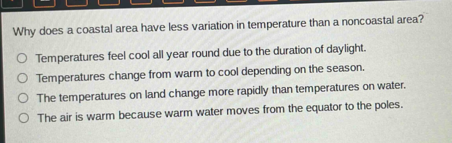 why does a coastal area have less variation in temperature than a noncoastal area? temperatures feel cool all year round due to the duration of daylight. temperatures change from warm to cool depending on the season. the temperatures on land change more rapidly than temperatures on water. the air is warm because warm water moves from the equator to the poles.