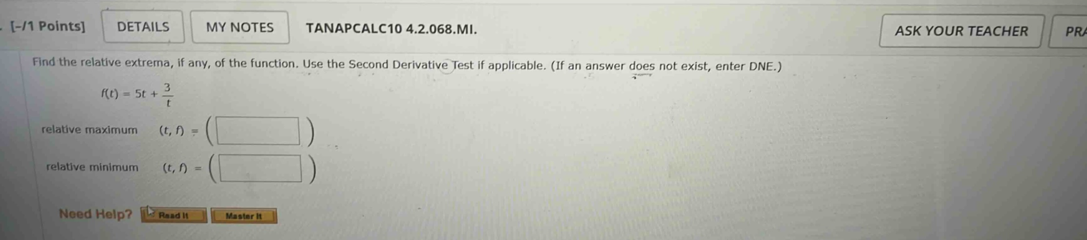 - /1 points details my notes tanapcalc10 4.2.068.mi. find the relative extrema, if any, of the function. use the second derivative test if applicable. (if an answer does not exist, enter dne.) f(t)=5t + 3/t relative maximum (t,f)=( ) relative minimum (t,f)=( ) need help? read it master it