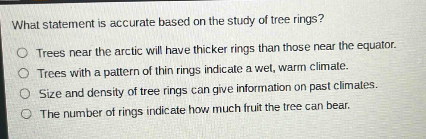 what statement is accurate based on the study of tree rings? trees near the arctic will have thicker rings than those near the equator. trees with a pattern of thin rings indicate a wet, warm climate. size and density of tree rings can give information on past climates. the number of rings indicate how much fruit the tree can bear.