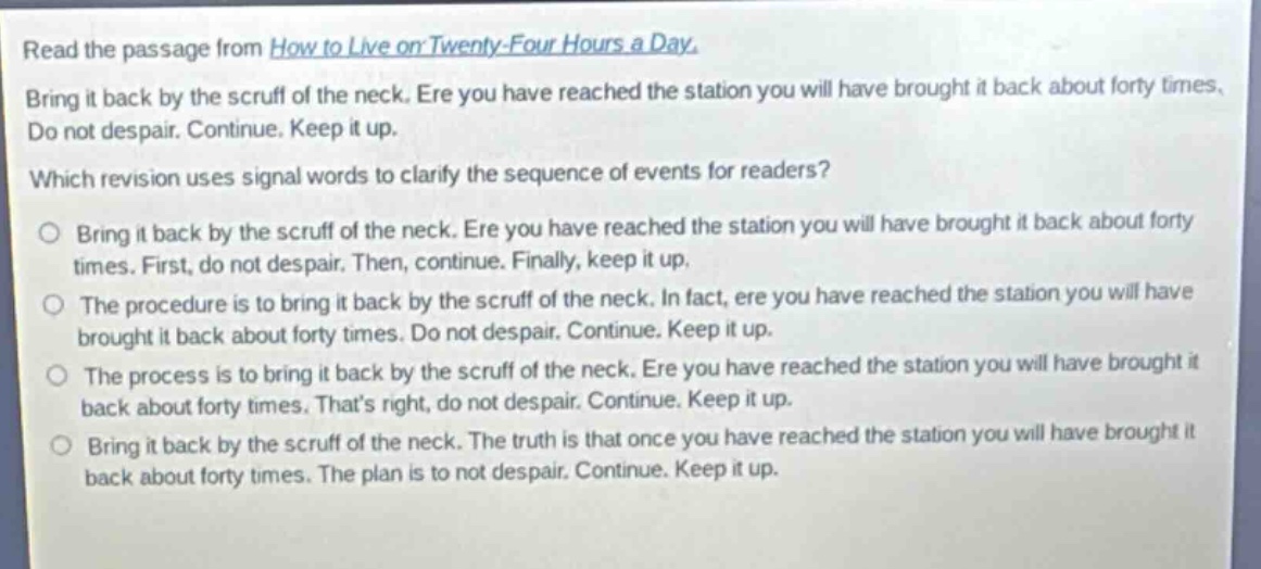 read the passage from how to live on twenty - four hours a day. bring it back by the scruff of the neck. ere you have reached the station you will have brought it back about forty times. do not despair. continue. keep it up. which revision uses signal words to clarify the sequence of events for readers? bring it back by the scruff of the neck. ere you have reached the station you will have brought it back about forty times. first, do not despair. then, continue. finally, keep it up. the procedure is to bring it back by the scruff of the neck. in fact, ere you have reached the station you will have brought it back about forty times. do not despair. continue. keep it up. the process is to bring it back by the scruff of the neck. ere you have reached the station you will have brought it back about forty times. thats right, do not despair. continue. keep it up. bring it back by the scruff of the neck. the truth is that once you have reached the station you will have brought it back about forty times. the plan is to not despair. continue. keep it up.
