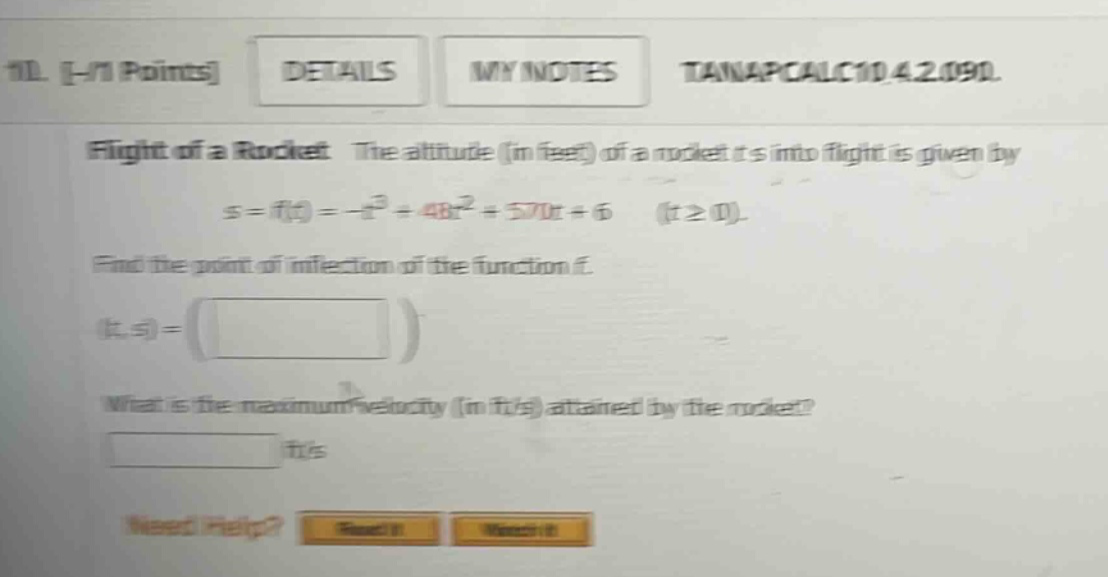 11. -/1 points details my notes tanapcalc10 4.2.090. flight of a rocket the altitude (in feet) of a rocket t s into flight is given by s = f(t)= -t³ + 48t² + 570t + 6 (t≥0). find the point of inflection of the function f. (t, s) = () what is the maximum velocity (in ft/s) attained by the rocket? ft/s