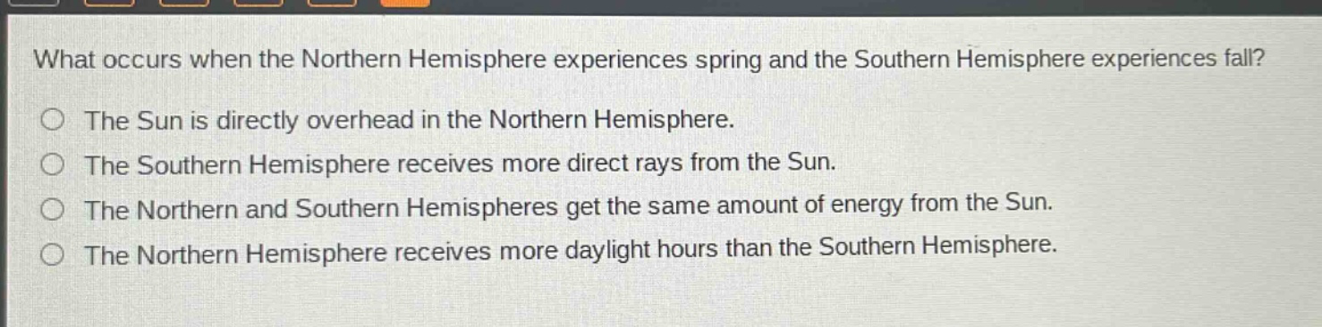 what occurs when the northern hemisphere experiences spring and the southern hemisphere experiences fall? the sun is directly overhead in the northern hemisphere. the southern hemisphere receives more direct rays from the sun. the northern and southern hemispheres get the same amount of energy from the sun. the northern hemisphere receives more daylight hours than the southern hemisphere.