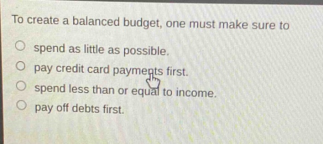to create a balanced budget, one must make sure to spend as little as possible. pay credit card payments first. spend less than or equal to income. pay off debts first.
