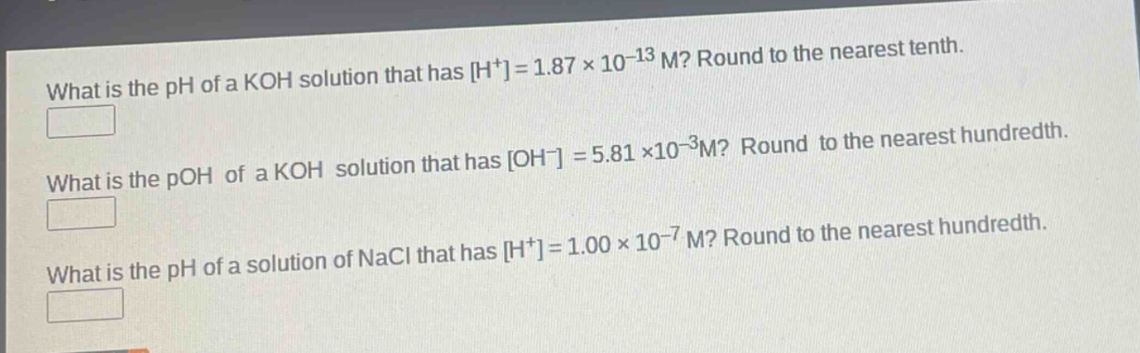 what is the ph of a koh solution that has h+=1.87×10−13 m? round to the nearest tenth. what is the poh of a koh solution that has oh−=5.81×10−3m? round to the nearest hundredth. what is the ph of a solution of nacl that has h+=1.00×10−7 m? round to the nearest hundredth.