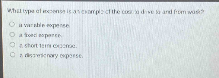 what type of expense is an example of the cost to drive to and from work?\n a variable expense.\n a fixed expense.\n a short - term expense.\n a discretionary expense.