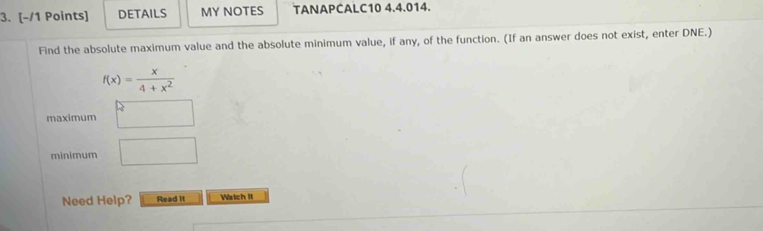 3. -/1 points details my notes tanapcalc10 4.4.014. find the absolute maximum value and the absolute minimum value, if any, of the function. (if an answer does not exist, enter dne.) f(x) = x / (4 + x^2) maximum minimum need help? read it watch it