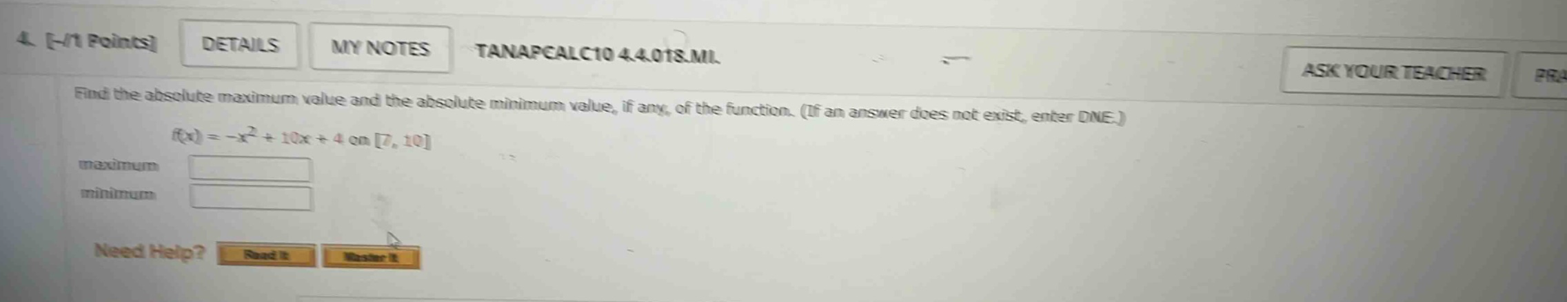 4. -/1 points details my notes tanapcalc10 4.4.018.mi. find the absolute maximum value and the absolute minimum value, if any, of the function. (if an answer does not exist, enter dne.) f(x)=-x² + 10x + 4 on 7, 10 maximum minimum need help? read it master it