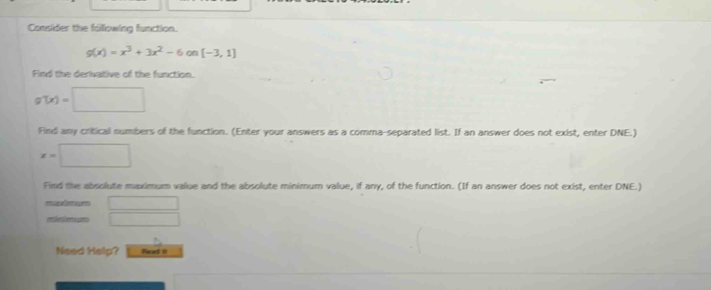 consider the following function. g(x)=x³ + 3x² - 6 on -3,1 find the derivative of the function. g(x)= find any critical numbers of the function. (enter your answers as a comma - separated list. if an answer does not exist, enter dne.) x = find the absolute maximum value and the absolute minimum value, if any, of the function. (if an answer does not exist, enter dne.) maximum minimum need help? read it