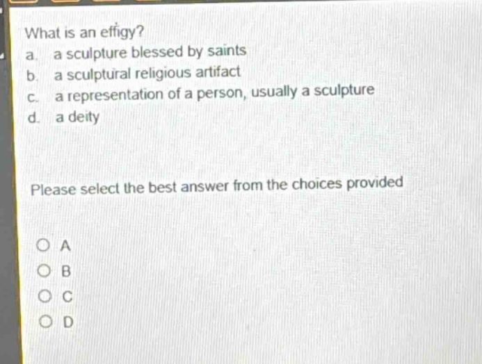 what is an effigy? a. a sculpture blessed by saints b. a sculptural religious artifact c. a representation of a person, usually a sculpture d. a deity please select the best answer from the choices provided o a o b o c o d