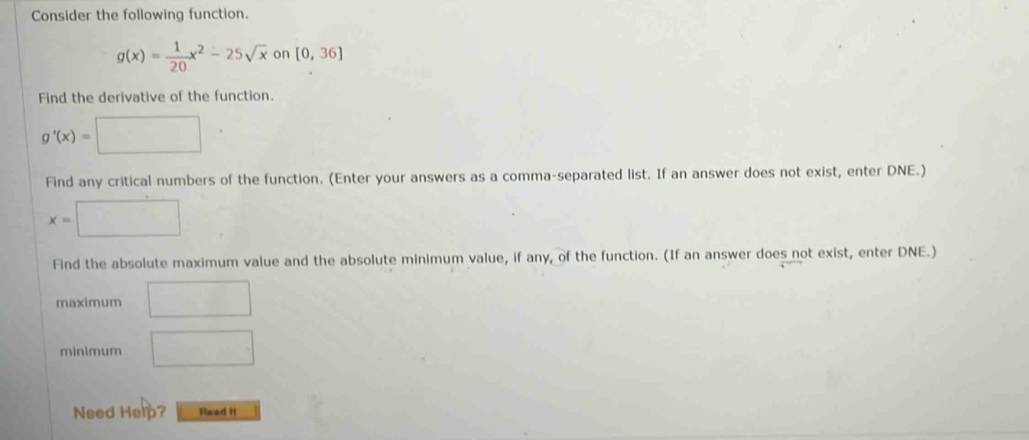 consider the following function. g(x) = 1/20 x^2 - 25√x on 0, 36 find the derivative of the function. g(x) = find any critical numbers of the function. (enter your answers as a comma - separated list. if an answer does not exist, enter dne.) x = find the absolute maximum value and the absolute minimum value, if any, of the function. (if an answer does not exist, enter dne.) maximum minimum need help? read it