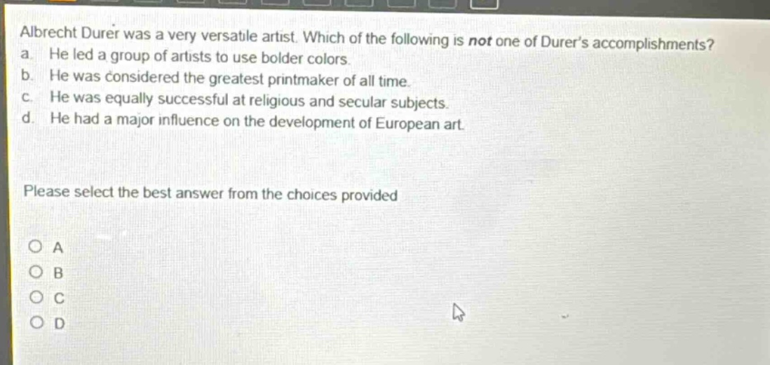 albrecht durer was a very versatile artist. which of the following is not one of durers accomplishments? a. he led a group of artists to use bolder colors. b. he was considered the greatest printmaker of all time. c. he was equally successful at religious and secular subjects. d. he had a major influence on the development of european art. please select the best answer from the choices provided o a o b o c o d