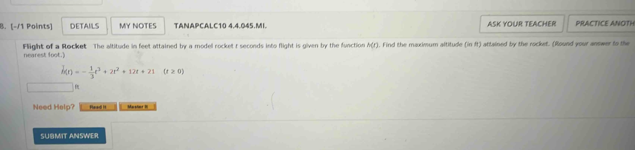 8. -/1 points details my notes tanapcalc10 4.4.045.mi. flight of a rocket the altitude in feet attained by a model rocket t seconds into flight is given by the function h(t). find the maximum altitude (in ft) attained by the rocket. (round your answer to the nearest foot.) h(t)= - 1/3t³ + 2t² + 12t + 21 (t ≥ 0) ft need help? read it master it submit answer