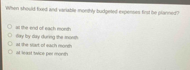 when should fixed and variable monthly budgeted expenses first be planned? at the end of each month day by day during the month at the start of each month at least twice per month