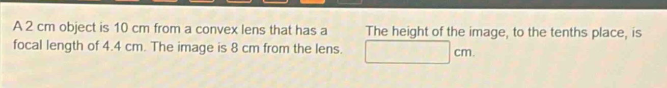 a 2 cm object is 10 cm from a convex lens that has a focal length of 4.4 cm. the image is 8 cm from the lens. the height of the image, to the tenths place, is cm.