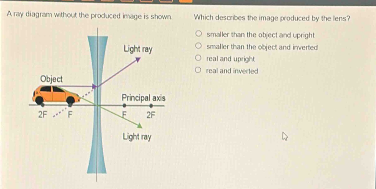 a ray diagram without the produced image is shown. which describes the image produced by the lens? smaller than the object and upright smaller than the object and inverted real and upright real and inverted