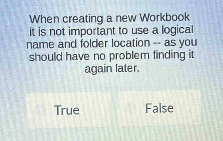 when creating a new workbook it is not important to use a logical name and folder location -- as you should have no problem finding it again later. true false