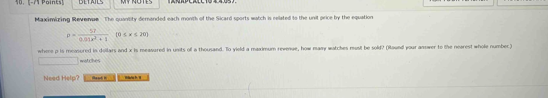 10. -/1 points details my notes tanapcalc10 4.4.057. maximizing revenue the quantity demanded each month of the sicard sports watch is related to the unit price by the equation p = 57 / (0.01x² + 1) (0 ≤ x ≤ 20) where p is measured in dollars and x is measured in units of a thousand. to yield a maximum revenue, how many watches must be sold? (round your answer to the nearest whole number.) watches need help? read it watch it