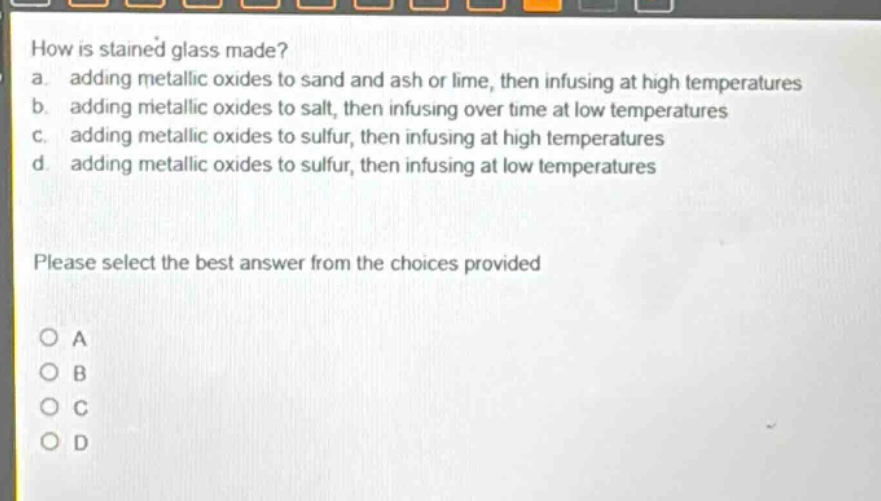 how is stained glass made? a. adding metallic oxides to sand and ash or lime, then infusing at high temperatures b. adding metallic oxides to salt, then infusing over time at low temperatures c. adding metallic oxides to sulfur, then infusing at high temperatures d. adding metallic oxides to sulfur, then infusing at low temperatures please select the best answer from the choices provided a b c d