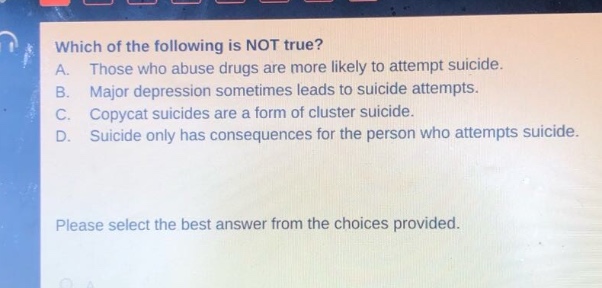 which of the following is not true? a. those who abuse drugs are more likely to attempt suicide. b. major depression sometimes leads to suicide attempts. c. copycat suicides are a form of cluster suicide. d. suicide only has consequences for the person who attempts suicide. please select the best answer from the choices provided.