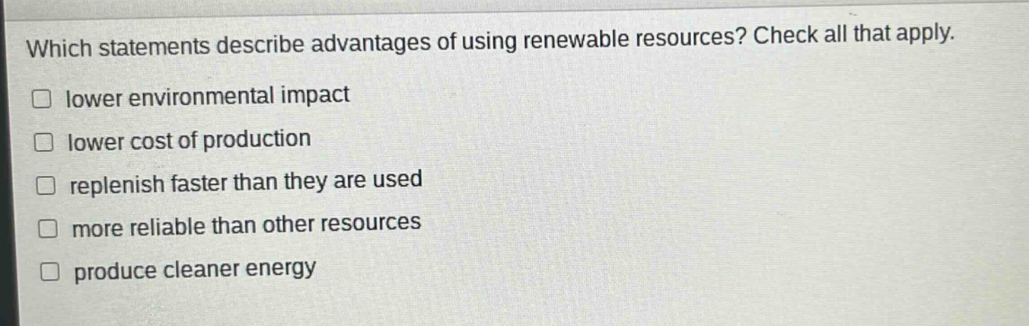 which statements describe advantages of using renewable resources? check all that apply. lower environmental impact lower cost of production replenish faster than they are used more reliable than other resources produce cleaner energy